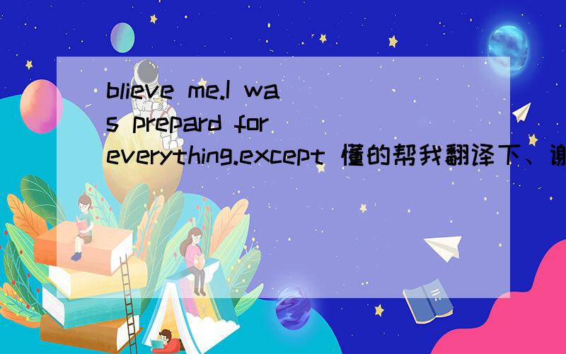 blieve me.I was prepard for everything.except 懂的帮我翻译下、谢谢、