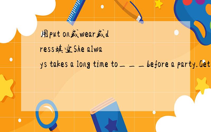 用put on或wear或dress填空She always takes a long time to___before a party.Get _____and come shopping with me,I want to buy a new dress to ___at the party.