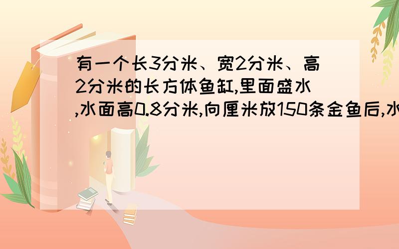 有一个长3分米、宽2分米、高2分米的长方体鱼缸,里面盛水,水面高0.8分米,向厘米放150条金鱼后,水面高度的1分米.平均每条金鱼的体积是多少?