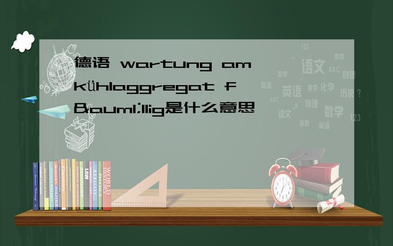 德语 wartung am kühIaggregat fäIIig是什么意思