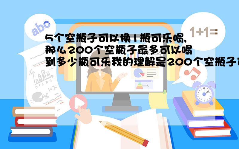 5个空瓶子可以换1瓶可乐喝,那么200个空瓶子最多可以喝到多少瓶可乐我的理解是200个空瓶子可以换40瓶,这40瓶喝完了又可以换8瓶,8瓶喝掉五瓶又可以换1瓶,总的说来一共喝到了49瓶.但我看有人