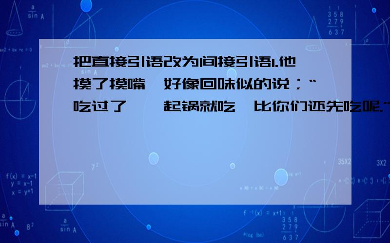 把直接引语改为间接引语1.他摸了摸嘴,好像回味似的说；“吃过了,一起锅就吃,比你们还先吃呢.”2.老班长猛抬起头,支吾着说“我,我早就吃过了.看到碗里还没吃干净,扔了怪可惜的.”