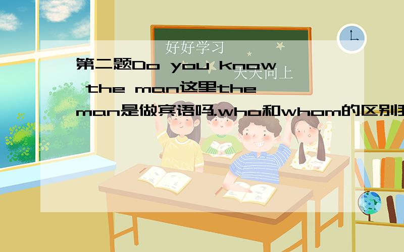 第二题Do you know the man这里the man是做宾语吗.who和whom的区别我第二题Do you know the man这里the man是做宾语吗.who和whom的区别我总是弄不懂!我看知道上面的老是看不懂.句子都是差不多的 但说是修