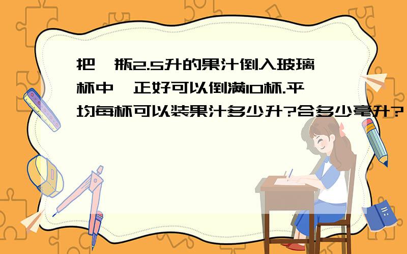 把一瓶2.5升的果汁倒入玻璃杯中,正好可以倒满10杯.平均每杯可以装果汁多少升?合多少毫升?