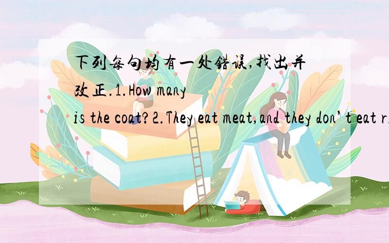 下列每句均有一处错误,找出并改正.1.How many is the coat?2.They eat meat,and they don’t eat rice.3.Are your uncle a farmer?4.I think she doesn’t likes the style.5.Is that girl here your classmate?