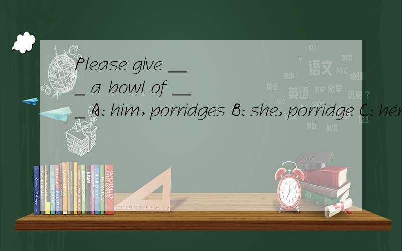 Please give ___ a bowl of ___ A:him,porridges B:she,porridge C:her,porridge D:me,porridge 急