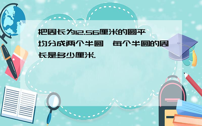 把周长为12.56厘米的圆平均分成两个半圆,每个半圆的周长是多少厘米.