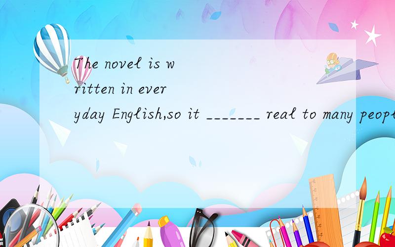 The novel is written in everyday English,so it _______ real to many peopleA.feels B.seems C.looks D.sounds选择D 为什么?怎么翻译?