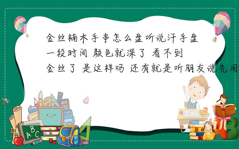 金丝楠木手串怎么盘听说汗手盘一段时间 颜色就深了 看不到金丝了 是这样吗 还有就是听朋友说先用布盘 上浆后用汗手盘也没事金丝还会越来越多