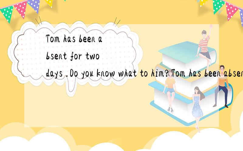 Tom has been absent for two days .Do you know what to him?Tom has been absent for two days .Do you know what to him?A has happened B.would happen C.was happedned D.had happened