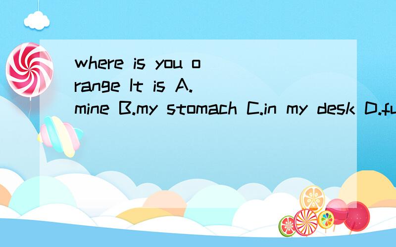 where is you orange It is A.mine B.my stomach C.in my desk D.full