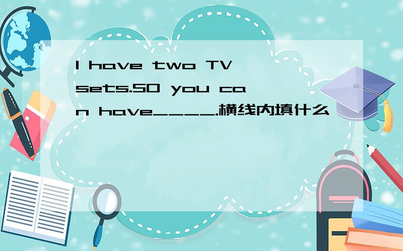 I have two TV sets.SO you can have____.横线内填什么