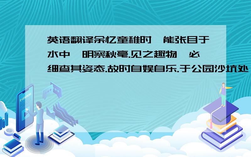 英语翻译余忆童稚时,能张目于水中,明察秋毫.见之趣物,必细查其姿态.故时自娱自乐.于公园沙坑处,常蹲其身,使见之更清楚.以沙坑为沙漠,以虫蚁为勇者,见蚂蚁结队,私拟作军队探险于沙漠.心