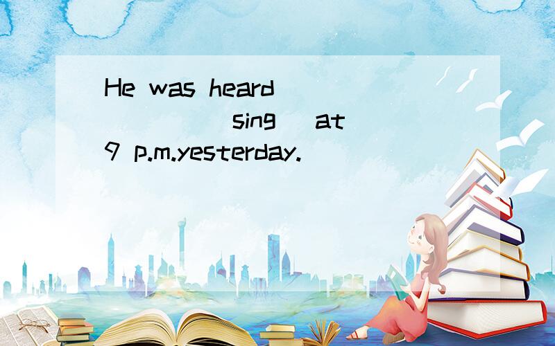 He was heard _____(sing) at 9 p.m.yesterday.