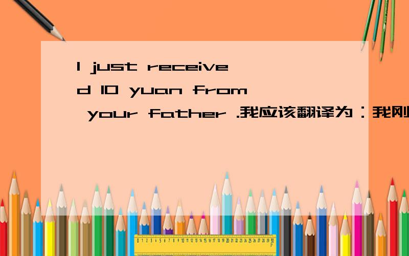 I just received 10 yuan from your father .我应该翻译为：我刚刚从你爸那里收到10元或我只从你爸那里收到10元