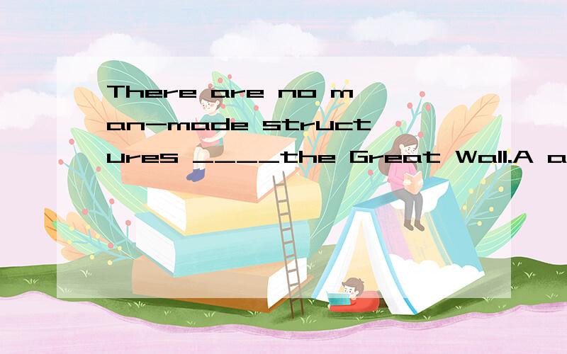 There are no man-made structures ____the Great Wall.A as big B so big as C higher as D higher than选B还是CThere are no man-made structures _ the Great Wall.It is the biggest one in the world选B还是D.如果是B的话，为什么可以用so.