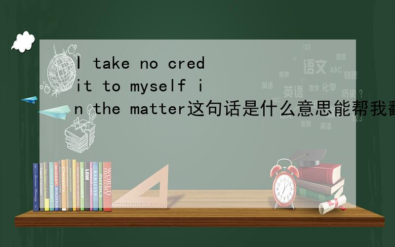 I take no credit to myself in the matter这句话是什么意思能帮我翻译下吗?貌似这句话很口语化,希望各位大神注意下.