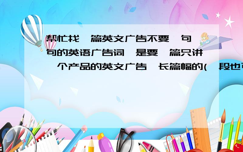 帮忙找一篇英文广告不要一句一句的英语广告词,是要一篇只讲一个产品的英文广告,长篇幅的(一段也可以),讲它的优势等