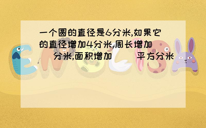 一个圆的直径是6分米,如果它的直径增加4分米,周长增加（ ）分米,面积增加（ ）平方分米