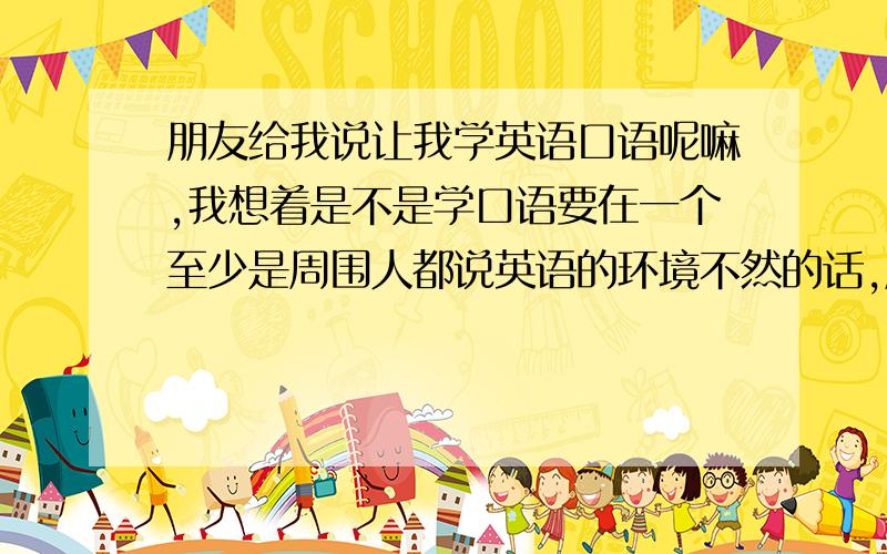 朋友给我说让我学英语口语呢嘛,我想着是不是学口语要在一个至少是周围人都说英语的环境不然的话,周围人都说汉语,把人影响了···有没有什么软件之类的,