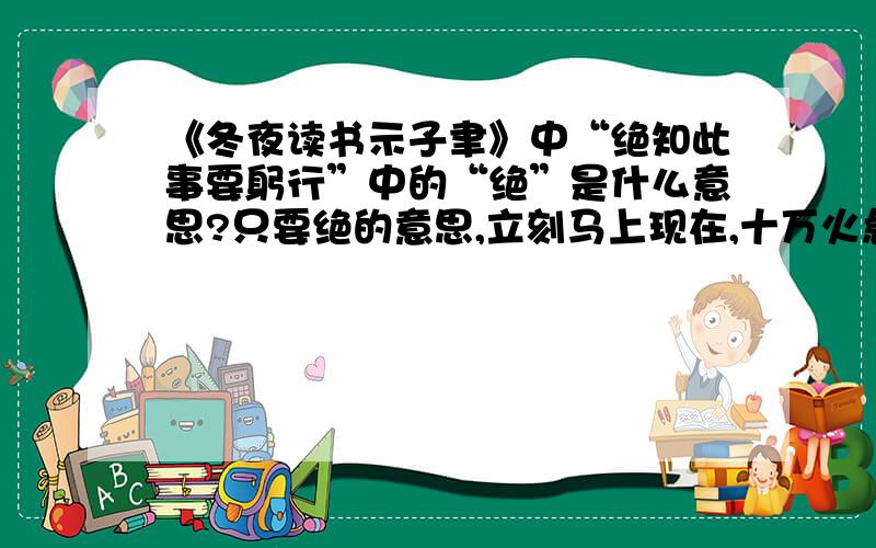 《冬夜读书示子聿》中“绝知此事要躬行”中的“绝”是什么意思?只要绝的意思,立刻马上现在,十万火急.