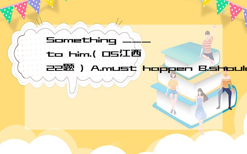 Something ___ to him.( 05江西 22题 ) A.must happen B.should have happened C.could have happenSomething ___ to him.( 05江西 22题 ) A.must happen B.should have happened C.could have happened D.must have happened为什么不选A,情态动词+do和