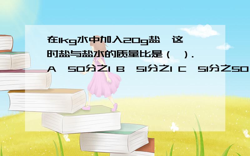 在1kg水中加入20g盐,这时盐与盐水的质量比是（ ）.A、50分之1 B、51分之1 C、51分之50