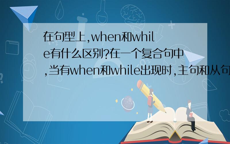 在句型上,when和while有什么区别?在一个复合句中,当有when和while出现时,主句和从句分别为什么时态,特别是在选择题和完型填空中,看到主句和从句分别是什么时态时,用什么词,请细讲,先谢下