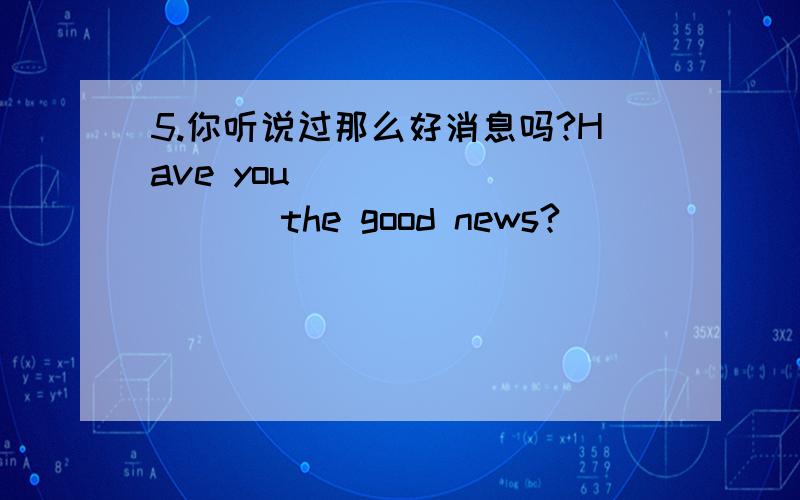 5.你听说过那么好消息吗?Have you ____ ____ the good news?