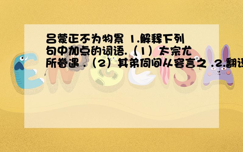 吕蒙正不为物累 1.解释下列句中加点的词语.（1）太宗尤所眷遇 .（2）其弟伺间从容言之 .2.翻译下面的句子.（1）欲因公弟献以求知.（2）盖寡好而不为物累者,昔贤之所难也.3.俗话说：“窥