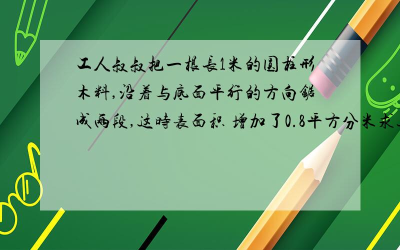 工人叔叔把一根长1米的圆柱形木料,沿着与底面平行的方向锯成两段,这时表面积 增加了0.8平方分米求这个木料的体积