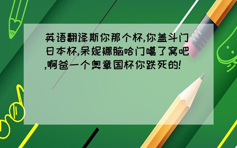 英语翻译斯你那个杯,你盖斗门日本杯,呆妮娜脑哈门噶了窝吧,啊爸一个奥章国杯你跌死的!