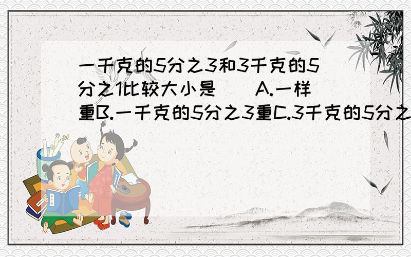 一千克的5分之3和3千克的5分之1比较大小是（）A.一样重B.一千克的5分之3重C.3千克的5分之1重