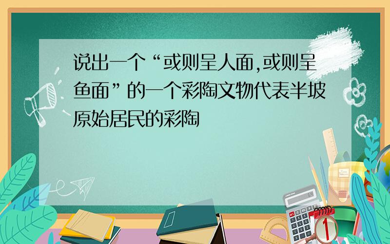 说出一个“或则呈人面,或则呈鱼面”的一个彩陶文物代表半坡原始居民的彩陶