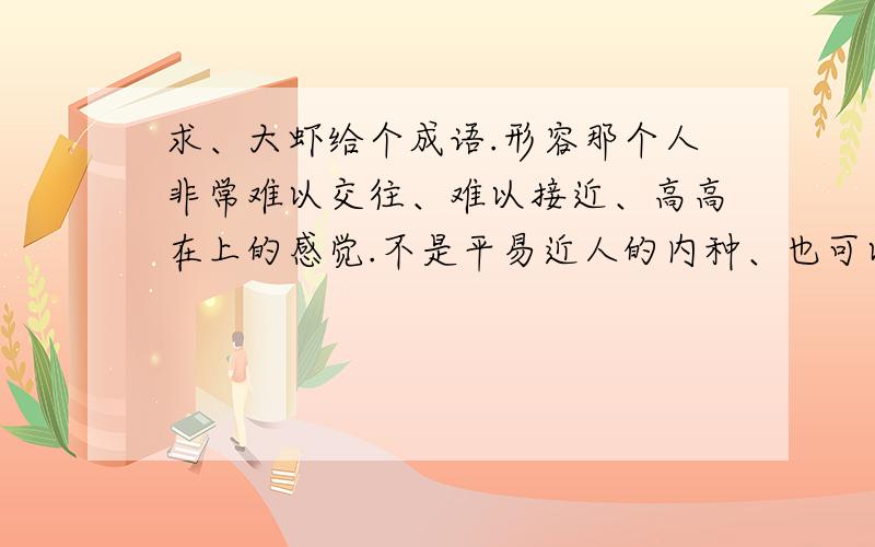 求、大虾给个成语.形容那个人非常难以交往、难以接近、高高在上的感觉.不是平易近人的内种、也可以是形容两个人比较胶着、紧张的关系的成语.