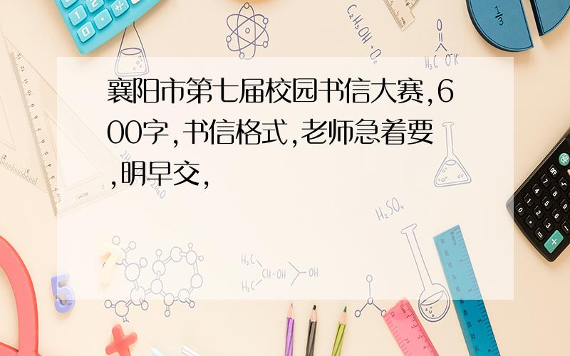 襄阳市第七届校园书信大赛,600字,书信格式,老师急着要,明早交,