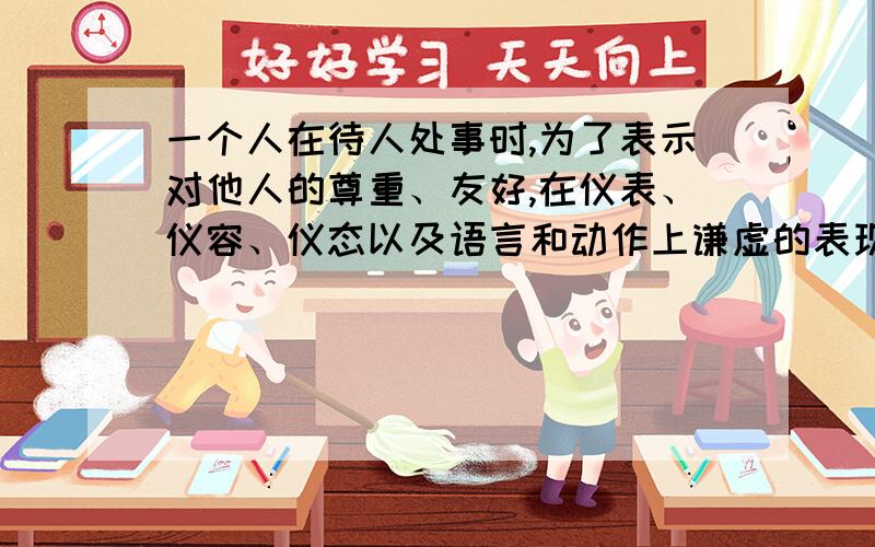 一个人在待人处事时,为了表示对他人的尊重、友好,在仪表、仪容、仪态以及语言和动作上谦虚的表现,叫做（）.选项: a、礼貌 b、礼节 c、礼仪 d、礼宾