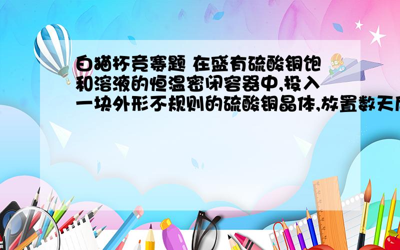 白猫杯竞赛题 在盛有硫酸铜饱和溶液的恒温密闭容器中,投入一块外形不规则的硫酸铜晶体,放置数天后,看到的现象为什么是形状改变质量不变