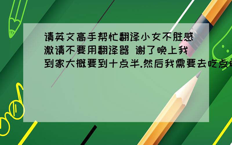 请英文高手帮忙翻译小女不胜感激请不要用翻译器 谢了晚上我到家大概要到十点半.然后我需要去吃点晚饭.比较的晚.你有空吗?如果不行我们明天也可以见面的.