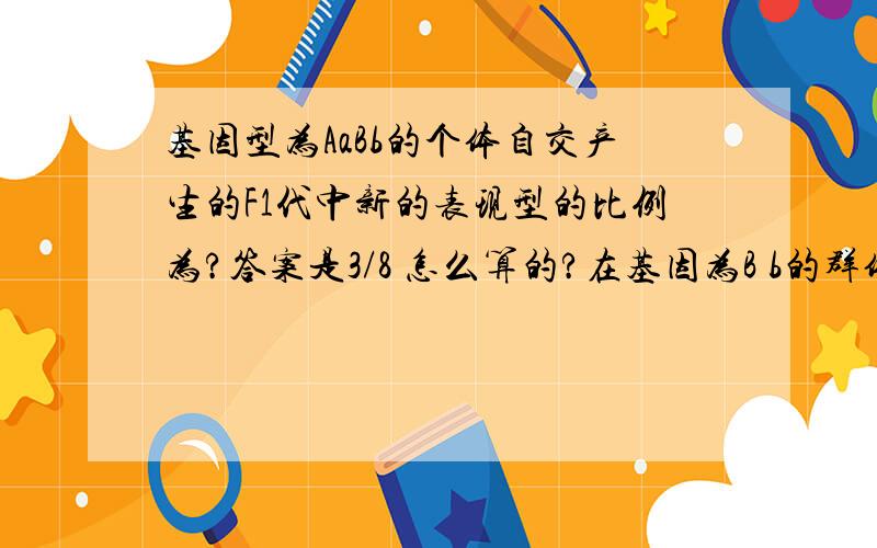 基因型为AaBb的个体自交产生的F1代中新的表现型的比例为?答案是3/8 怎么算的?在基因为B b的群体中 B基因占90% b占10%求BB Bb bb的基因型分别占群体的多少?请写出计算过程