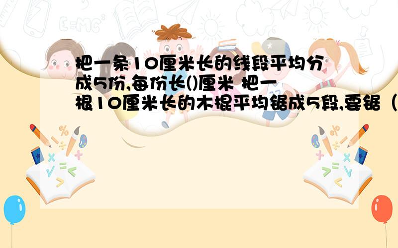 把一条10厘米长的线段平均分成5份,每份长()厘米 把一根10厘米长的木棍平均锯成5段,要锯（）次.如果每锯一段要2分钟,那么全部锯完需要（）分钟.在一个圆形花坛边每隔40厘米摆一盆花,一共