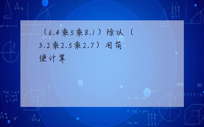 （6.4乘5乘8.1）除以（3.2乘2.5乘2.7）用简便计算