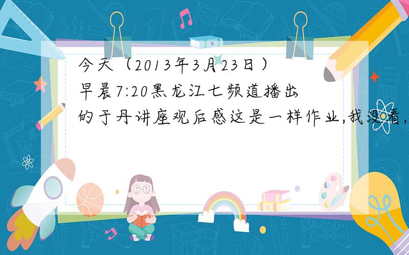 今天（2013年3月23日）早晨7:20黑龙江七频道播出的于丹讲座观后感这是一样作业,我没看,周一要交作业的!所以请哪位好心人给我写一篇500字的观后感!谢谢了!