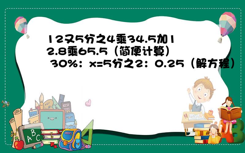 12又5分之4乘34.5加12.8乘65.5（简便计算） 30%：x=5分之2：0.25（解方程）