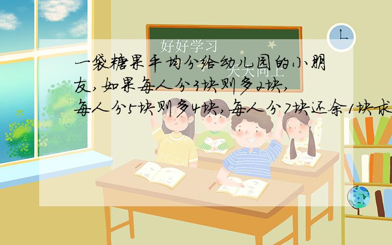 一袋糖果平均分给幼儿园的小朋友,如果每人分3块则多2块,每人分5块则多4块,每人分7块还余1块求糖果总数.另一题：用汽车运一批货,已运5次,运走货物比五分之三多一些,比四分之三少一些,运