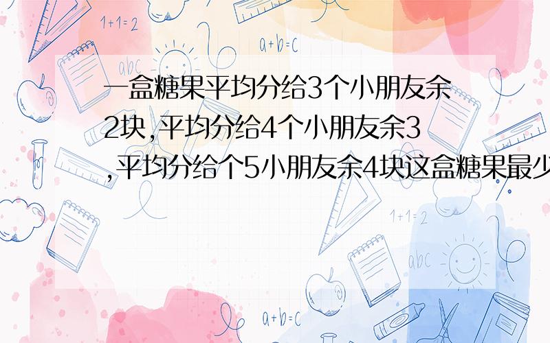 一盒糖果平均分给3个小朋友余2块,平均分给4个小朋友余3,平均分给个5小朋友余4块这盒糖果最少有几块?列式