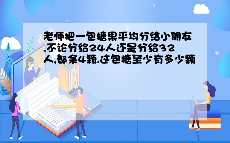 老师把一包糖果平均分给小朋友,不论分给24人还是分给32人,都余4颗.这包糖至少有多少颗