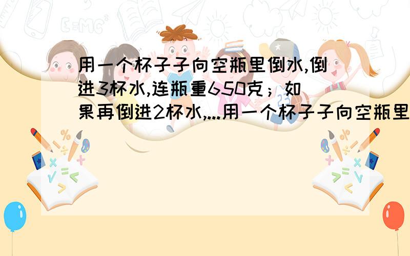 用一个杯子子向空瓶里倒水,倒进3杯水,连瓶重650克；如果再倒进2杯水,...用一个杯子子向空瓶里倒水,倒进3杯水,连瓶重650克；如果再倒进2杯水,连瓶重850克.1杯水重多少克?