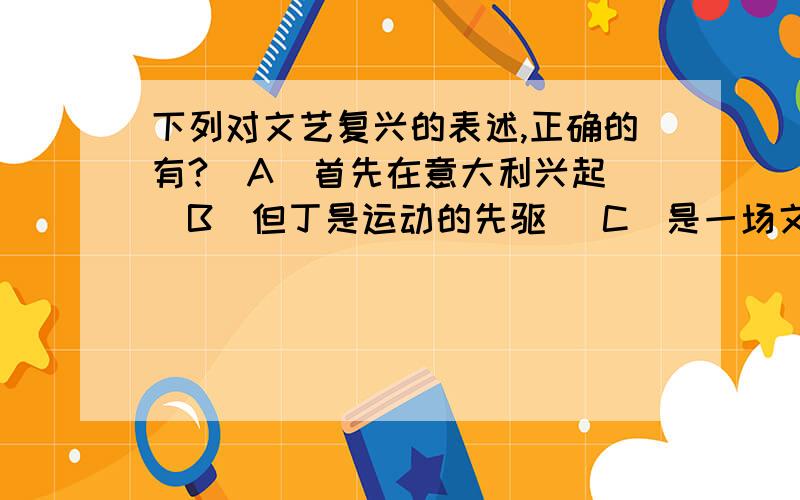 下列对文艺复兴的表述,正确的有?〈A〉首先在意大利兴起 〈B〉但丁是运动的先驱 〈C〉是一场文化复古运动 〈D〉核心思潮是人文主义