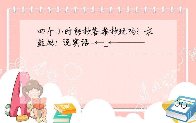 四个小时能抄答案抄玩吗? 求鼓励! 说实话-←_←——————————————————————四个小时能抄答案抄玩吗?  求鼓励!  说实话-←_←——————————————————